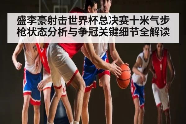 盛李豪射击世界杯总决赛十米气步枪状态分析与争冠关键细节全解读 | JJB